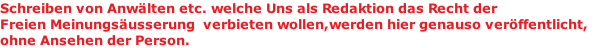 Schreiben von Anwälten etc. welche Uns als Redaktion das Recht der  Freien Meinungsäusserung  verbieten wollen,werden hier genauso veröffentlicht, ohne Ansehen der Person.